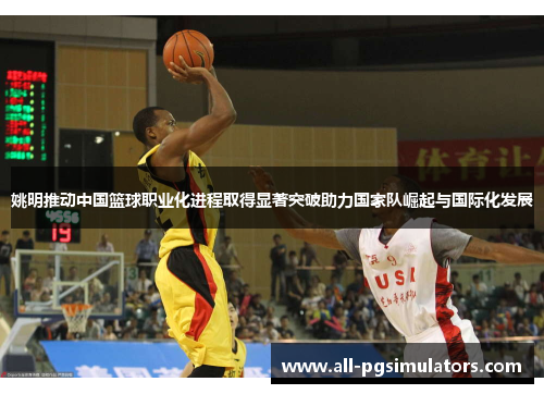 姚明推动中国篮球职业化进程取得显著突破助力国家队崛起与国际化发展