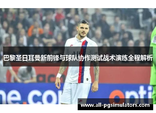 巴黎圣日耳曼新前锋与球队协作测试战术演练全程解析