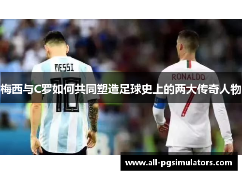 梅西与C罗如何共同塑造足球史上的两大传奇人物