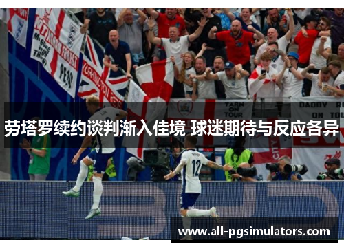 劳塔罗续约谈判渐入佳境 球迷期待与反应各异