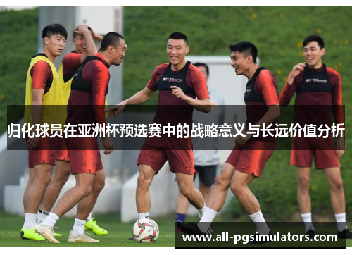 归化球员在亚洲杯预选赛中的战略意义与长远价值分析