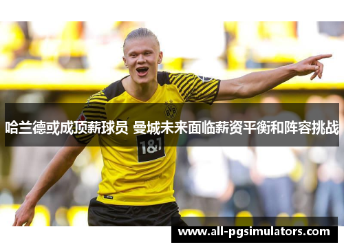 哈兰德或成顶薪球员 曼城未来面临薪资平衡和阵容挑战