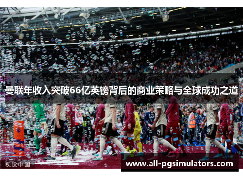 曼联年收入突破66亿英镑背后的商业策略与全球成功之道