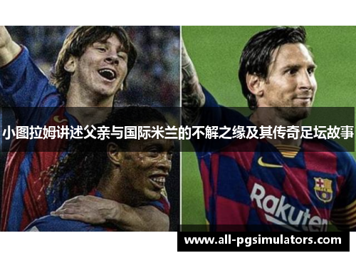 小图拉姆讲述父亲与国际米兰的不解之缘及其传奇足坛故事