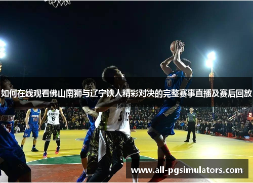 如何在线观看佛山南狮与辽宁铁人精彩对决的完整赛事直播及赛后回放