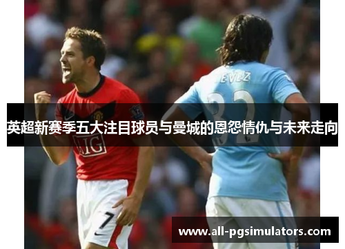 英超新赛季五大注目球员与曼城的恩怨情仇与未来走向