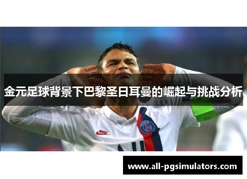 金元足球背景下巴黎圣日耳曼的崛起与挑战分析