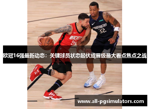 欧冠16强最新动态：关键球员状态起伏成晋级最大看点焦点之战